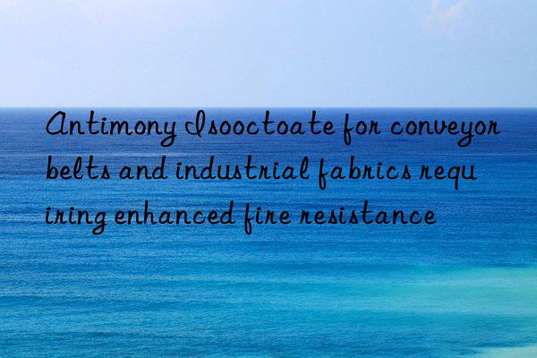 Antimony Isooctoate for conveyor belts and industrial fabrics requiring enhanced fire resistance