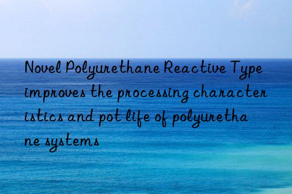 Novel Polyurethane Reactive Type improves the processing characteristics and pot life of polyurethane systems