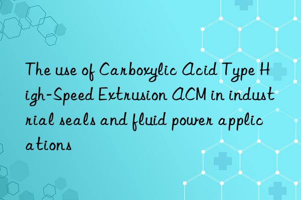 The use of Carboxylic Acid Type High-Speed Extrusion ACM in industrial seals and fluid power applications