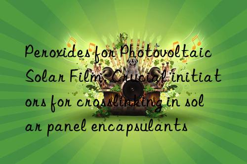 Peroxides for Photovoltaic Solar Film: Crucial initiators for crosslinking in solar panel encapsulants