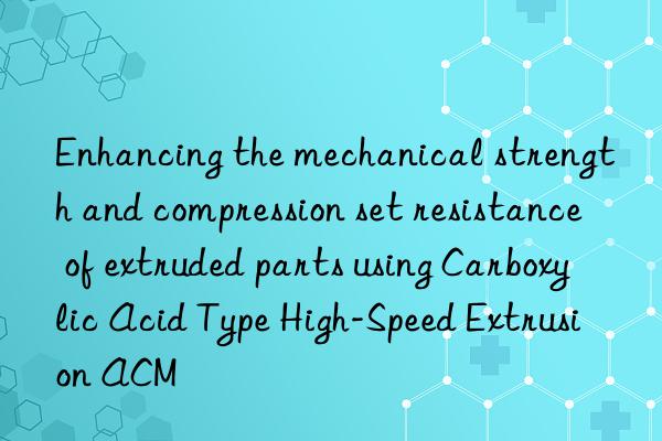 Enhancing the mechanical strength and compression set resistance of extruded parts using Carboxylic Acid Type High-Speed Extrusion ACM