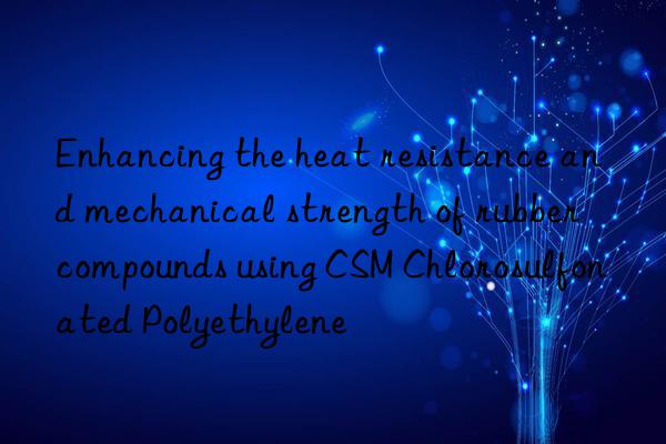 Enhancing the heat resistance and mechanical strength of rubber compounds using CSM Chlorosulfonated Polyethylene