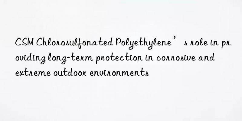 CSM Chlorosulfonated Polyethylene’s role in providing long-term protection in corrosive and extreme outdoor environments