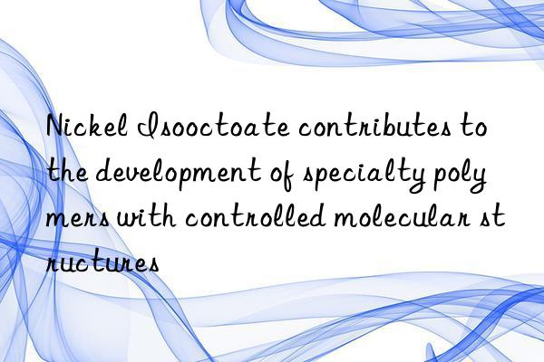 Nickel Isooctoate contributes to the development of specialty polymers with controlled molecular structures