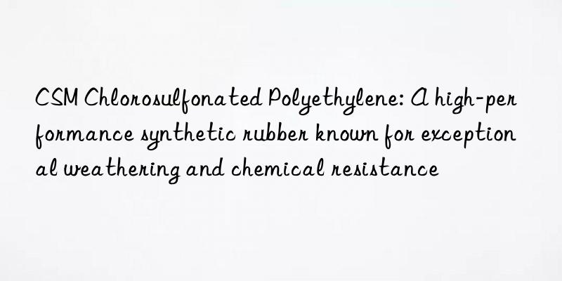 CSM Chlorosulfonated Polyethylene: A high-performance synthetic rubber known for exceptional weathering and chemical resistance