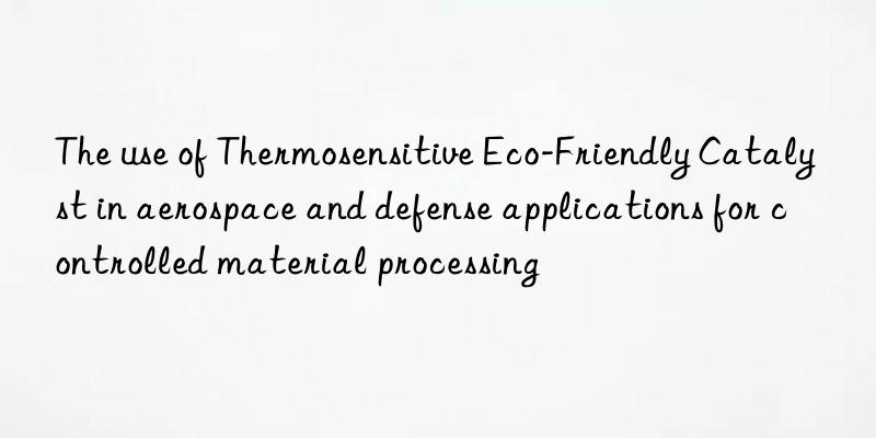 The use of Thermosensitive Eco-Friendly Catalyst in aerospace and defense applications for controlled material processing