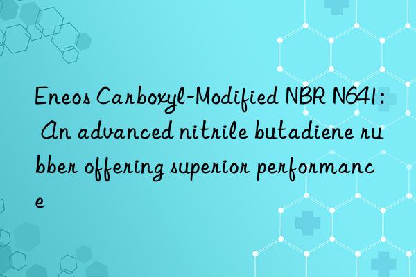 Eneos Carboxyl-Modified NBR N641: An advanced nitrile butadiene rubber offering superior performance