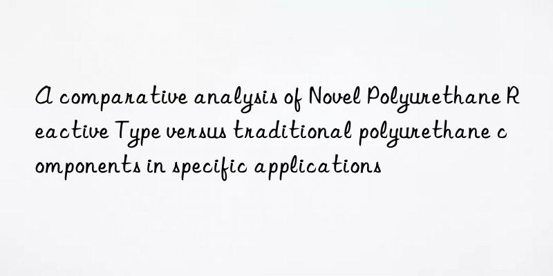 A comparative analysis of Novel Polyurethane Reactive Type versus traditional polyurethane components in specific applications
