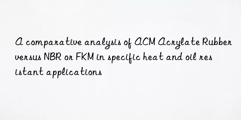 A comparative analysis of ACM Acrylate Rubber versus NBR or FKM in specific heat and oil resistant applications