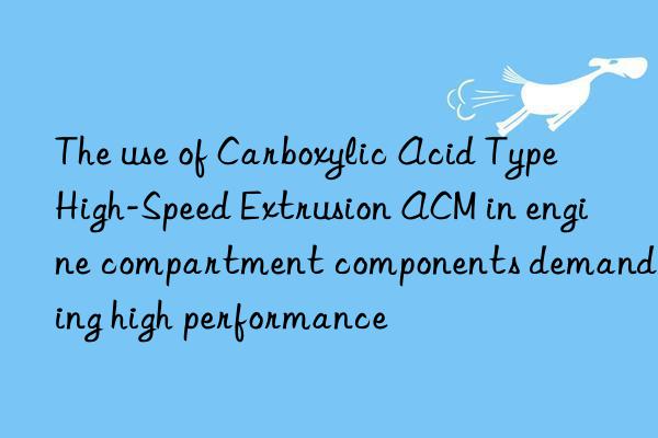 The use of Carboxylic Acid Type High-Speed Extrusion ACM in engine compartment components demanding high performance