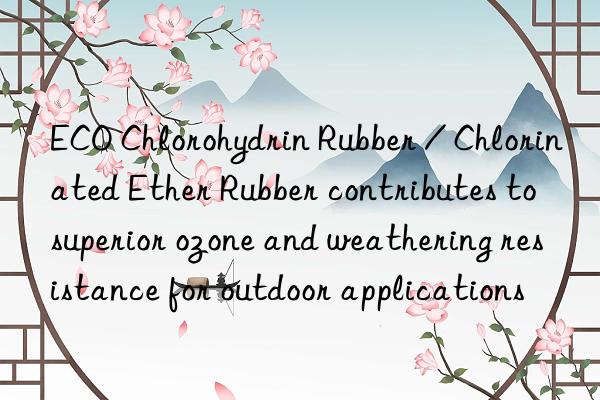 ECO Chlorohydrin Rubber / Chlorinated Ether Rubber contributes to superior ozone and weathering resistance for outdoor applications