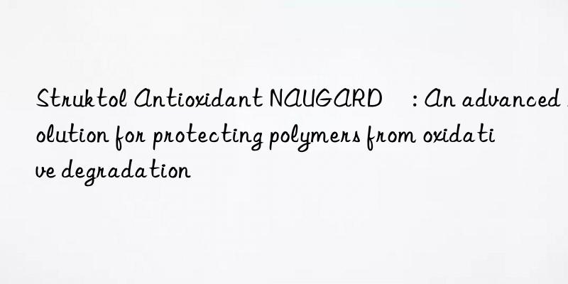 Struktol Antioxidant NAUGARD®: An advanced solution for protecting polymers from oxidative degradation
