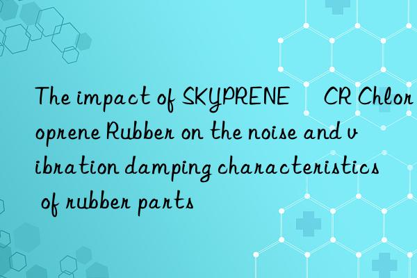 The impact of SKYPRENE® CR Chloroprene Rubber on the noise and vibration damping characteristics of rubber parts