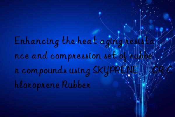 Enhancing the heat aging resistance and compression set of rubber compounds using SKYPRENE® CR Chloroprene Rubber