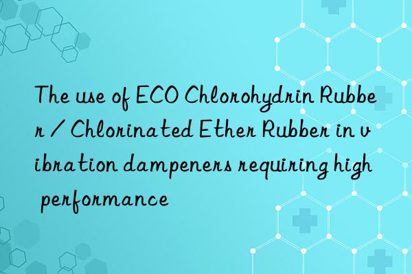 The use of ECO Chlorohydrin Rubber / Chlorinated Ether Rubber in vibration dampeners requiring high performance