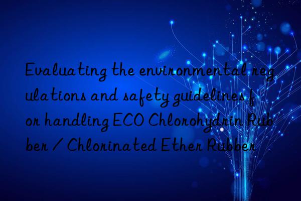 Evaluating the environmental regulations and safety guidelines for handling ECO Chlorohydrin Rubber / Chlorinated Ether Rubber