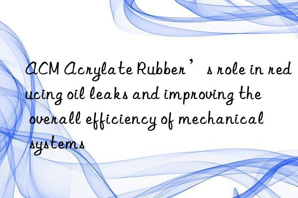 ACM Acrylate Rubber’s role in reducing oil leaks and improving the overall efficiency of mechanical systems