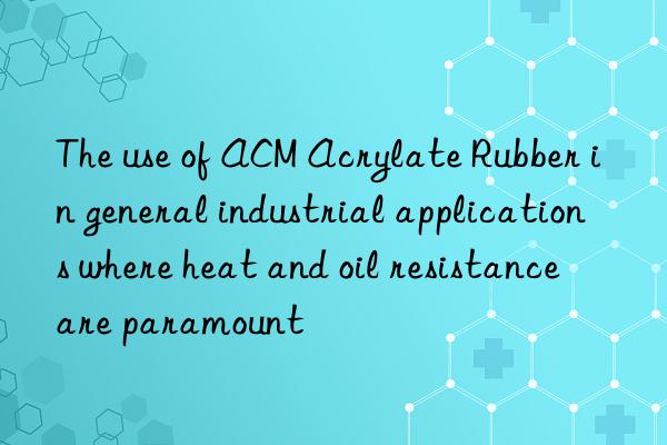 The use of ACM Acrylate Rubber in general industrial applications where heat and oil resistance are paramount