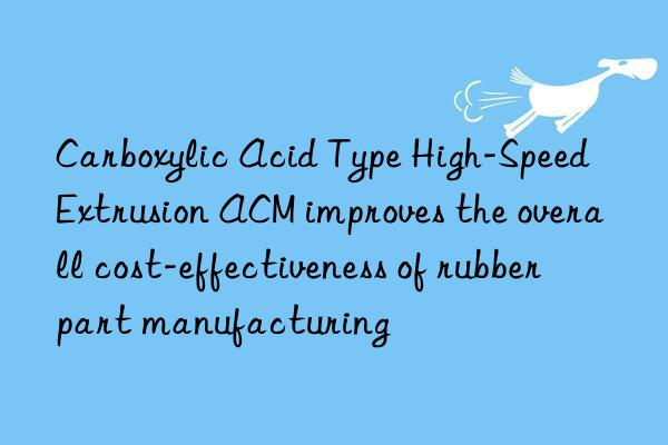 Carboxylic Acid Type High-Speed Extrusion ACM improves the overall cost-effectiveness of rubber part manufacturing