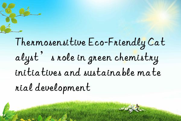 Thermosensitive Eco-Friendly Catalyst’s role in green chemistry initiatives and sustainable material development