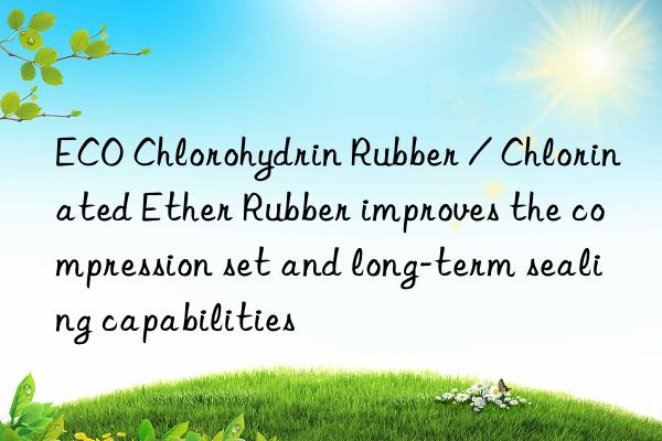 ECO Chlorohydrin Rubber / Chlorinated Ether Rubber improves the compression set and long-term sealing capabilities