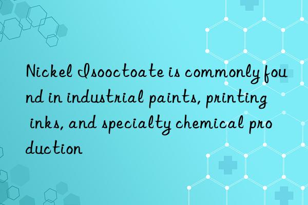 nickel isooctoate is commonly found in industrial paints, printing inks, and specialty chemical production