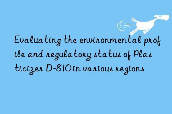 Evaluating the environmental profile and regulatory status of Plasticizer D-810 in various regions
