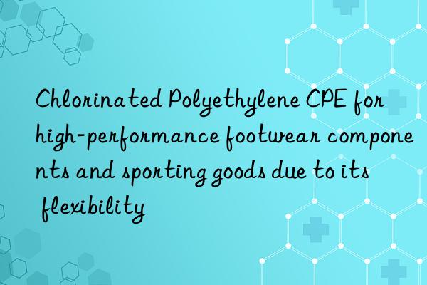 Chlorinated Polyethylene CPE for high-performance footwear components and sporting goods due to its flexibility