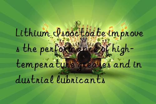 lithium isooctoate improves the performance of high-temperature greases and industrial lubricants