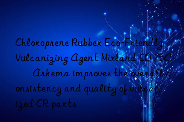Chloroprene Rubber Eco-Friendly Vulcanizing Agent Mixland SD 75A – Arkema improves the overall consistency and quality of vulcanized CR parts