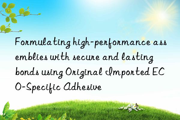 Formulating high-performance assemblies with secure and lasting bonds using Original Imported ECO-Specific Adhesive