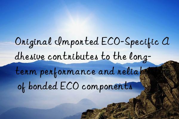 Original Imported ECO-Specific Adhesive contributes to the long-term performance and reliability of bonded ECO components