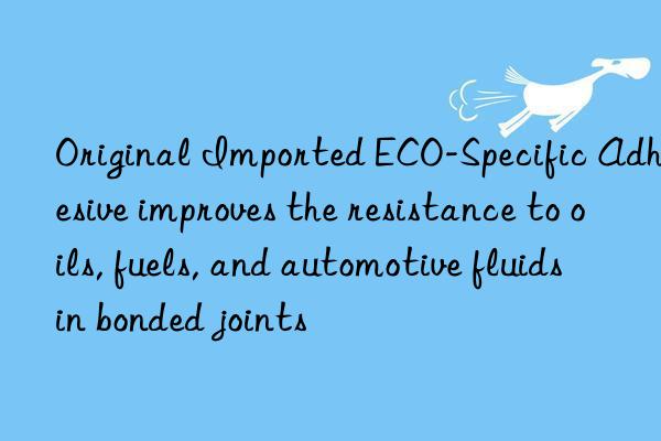 Original Imported ECO-Specific Adhesive improves the resistance to oils, fuels, and automotive fluids in bonded joints