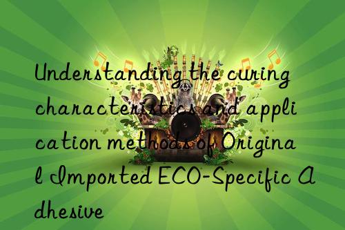 Understanding the curing characteristics and application methods of Original Imported ECO-Specific Adhesive