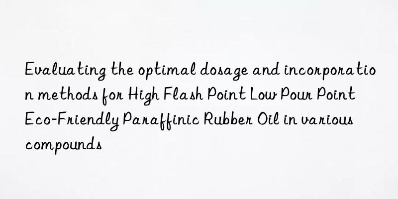 Evaluating the optimal dosage and incorporation methods for High Flash Point Low Pour Point Eco-Friendly Paraffinic Rubber Oil in various compounds