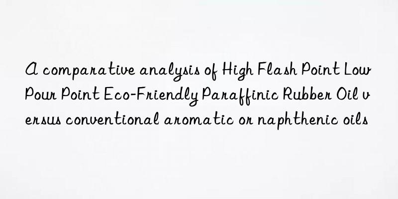 A comparative analysis of High Flash Point Low Pour Point Eco-Friendly Paraffinic Rubber Oil versus conventional aromatic or naphthenic oils