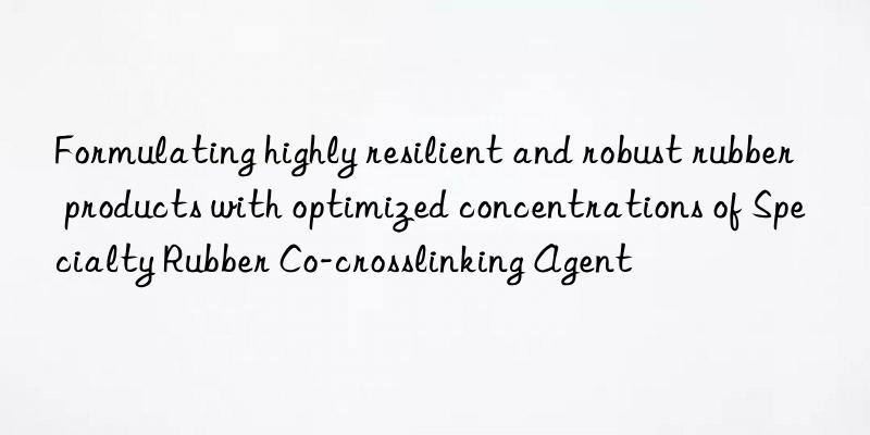 Formulating highly resilient and robust rubber products with optimized concentrations of Specialty Rubber Co-crosslinking Agent