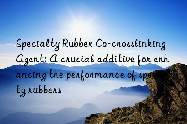 Specialty Rubber Co-crosslinking Agent: A crucial additive for enhancing the performance of specialty rubbers