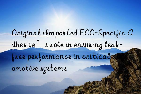 Original Imported ECO-Specific Adhesive’s role in ensuring leak-free performance in critical automotive systems