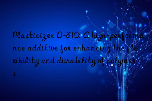 Plasticizer D-810: A high-performance additive for enhancing the flexibility and durability of polymers
