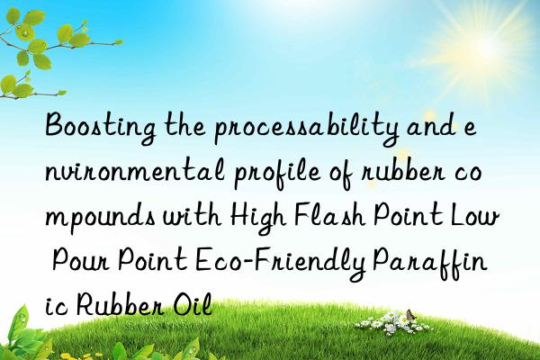 Boosting the processability and environmental profile of rubber compounds with High Flash Point Low Pour Point Eco-Friendly Paraffinic Rubber Oil