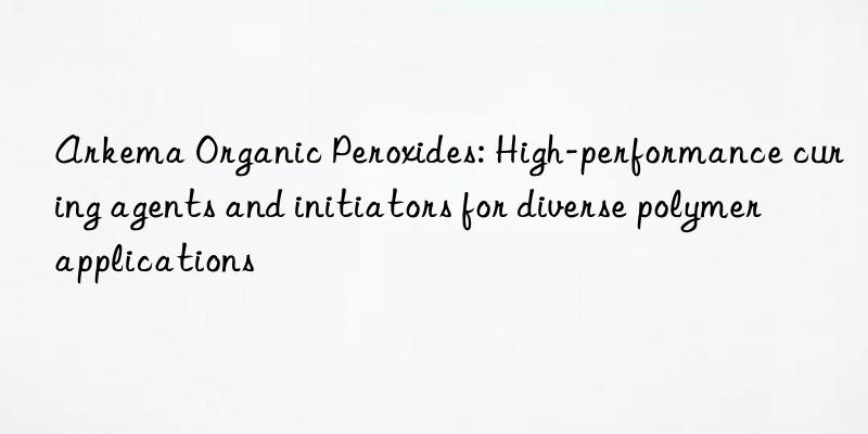 Arkema Organic Peroxides: High-performance curing agents and initiators for diverse polymer applications