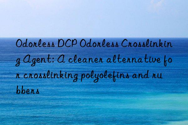 Odorless DCP Odorless Crosslinking Agent: A cleaner alternative for crosslinking polyolefins and rubbers