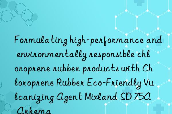 Formulating high-performance and environmentally responsible chloroprene rubber products with Chloroprene Rubber Eco-Friendly Vulcanizing Agent Mixland SD 75A – Arkema