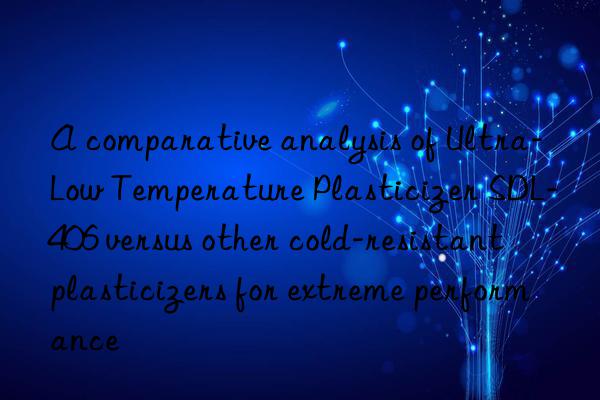 A comparative analysis of Ultra-Low Temperature Plasticizer SDL-406 versus other cold-resistant plasticizers for extreme performance