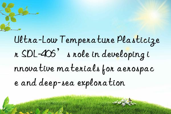 Ultra-Low Temperature Plasticizer SDL-406’s role in developing innovative materials for aerospace and deep-sea exploration