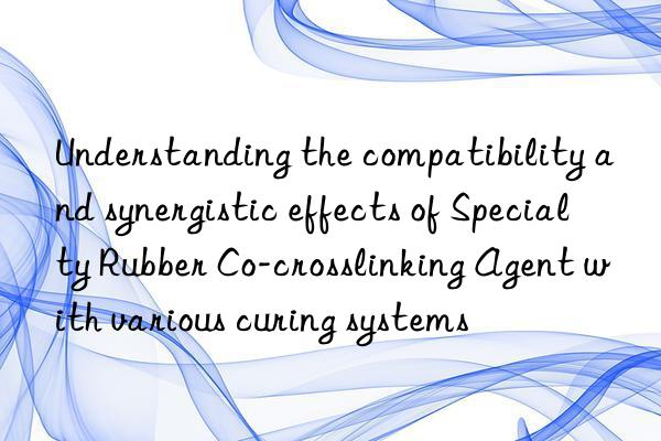 Understanding the compatibility and synergistic effects of Specialty Rubber Co-crosslinking Agent with various curing systems