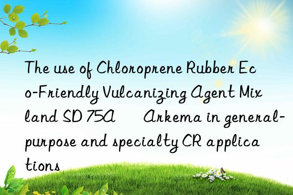 The use of Chloroprene Rubber Eco-Friendly Vulcanizing Agent Mixland SD 75A – Arkema in general-purpose and specialty CR applications
