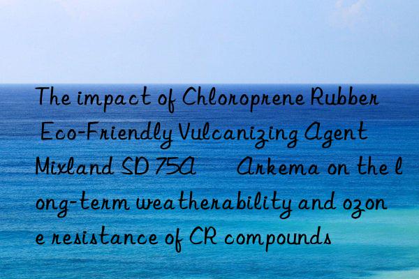 The impact of Chloroprene Rubber Eco-Friendly Vulcanizing Agent Mixland SD 75A – Arkema on the long-term weatherability and ozone resistance of CR compounds