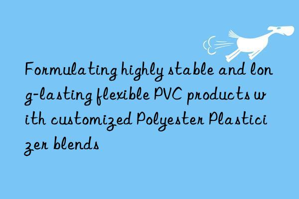 Formulating highly stable and long-lasting flexible PVC products with customized Polyester Plasticizer blends